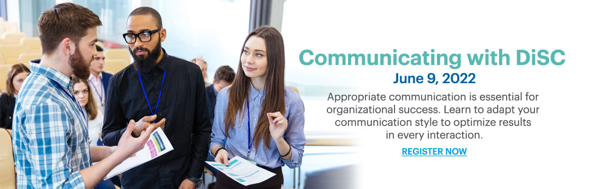 Communicating with DiSC; June 9, 2022; Appropriate communication is essential for organizational success. Learn to adapt your communication style to optimize results in every interaction.;REGISTER NOW